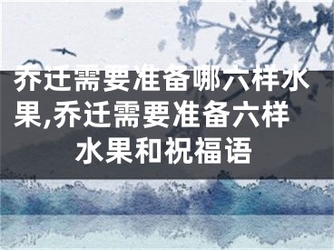 乔迁需要准备哪六样水果,乔迁需要准备六样水果和祝福语