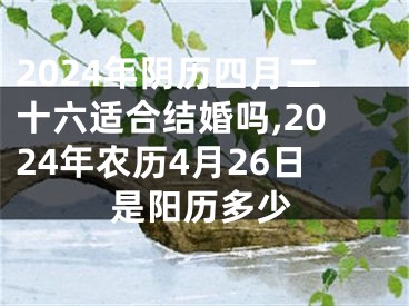 2024年阴历四月二十六适合结婚吗,2024年农历4月26日是阳历多少