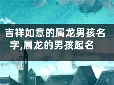 吉祥如意的属龙男孩名字,属龙的男孩起名