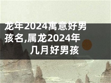 龙年2024寓意好男孩名,属龙2024年几月好男孩