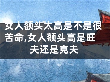 女人额头太高是不是很苦命,女人额头高是旺夫还是克夫