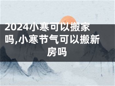 2024小寒可以搬家吗,小寒节气可以搬新房吗