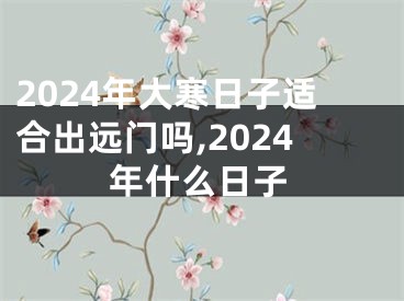2024年大寒日子适合出远门吗,2024年什么日子