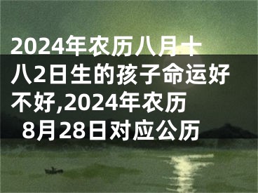 2024年农历八月十八2日生的孩子命运好不好,2024年农历8月28日对应公历