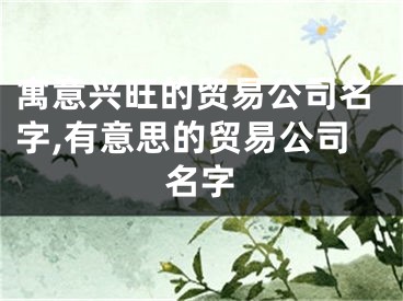 寓意兴旺的贸易公司名字,有意思的贸易公司名字