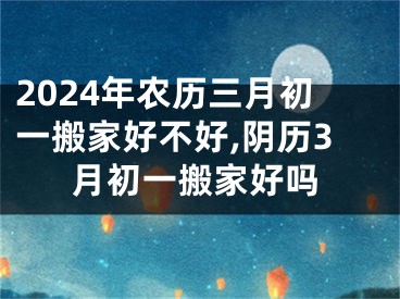 2024年农历三月初一搬家好不好,阴历3月初一搬家好吗