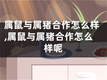 属鼠与属猪合作怎么样,属鼠与属猪合作怎么样呢
