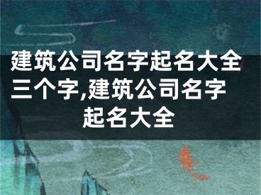 建筑公司名字起名大全三个字,建筑公司名字起名大全