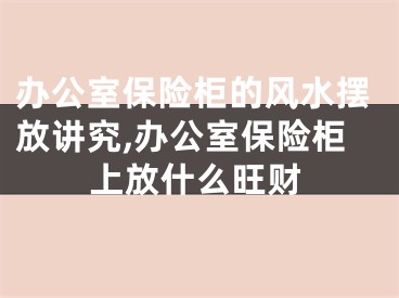 办公室保险柜的风水摆放讲究,办公室保险柜上放什么旺财