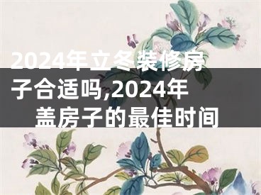 2024年立冬装修房子合适吗,2024年盖房子的最佳时间