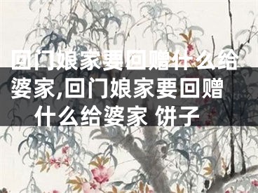 回门娘家要回赠什么给婆家,回门娘家要回赠什么给婆家 饼子