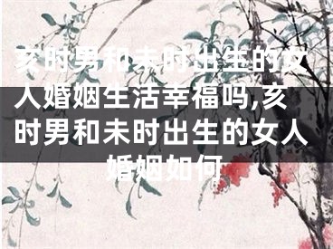 亥时男和未时出生的女人婚姻生活幸福吗,亥时男和未时出生的女人婚姻如何