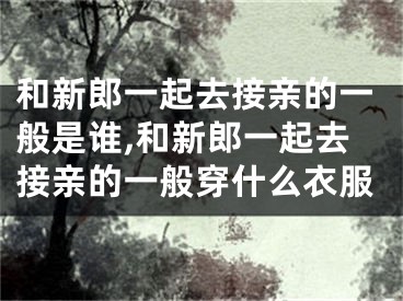 和新郎一起去接亲的一般是谁,和新郎一起去接亲的一般穿什么衣服