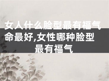 女人什么脸型最有福气命最好,女性哪种脸型最有福气