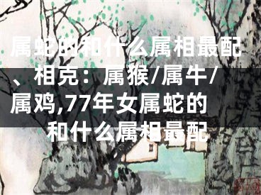 属蛇的和什么属相最配、相克：属猴/属牛/属鸡,77年女属蛇的和什么属相最配
