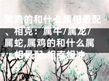 属鸡的和什么属相最配、相克：属牛/属龙/属蛇,属鸡的和什么属相最配,相克相冲