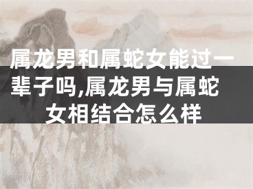 属龙男和属蛇女能过一辈子吗,属龙男与属蛇女相结合怎么样