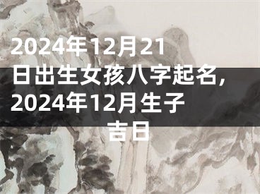 2024年12月21日出生女孩八字起名,2024年12月生子吉日