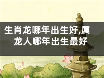 生肖龙哪年出生好,属龙人哪年出生最好