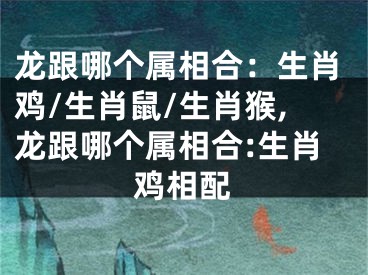 龙跟哪个属相合：生肖鸡/生肖鼠/生肖猴,龙跟哪个属相合:生肖鸡相配