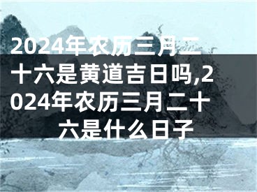 2024年农历三月二十六是黄道吉日吗,2024年农历三月二十六是什么日子