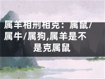 属羊相刑相克：属鼠/属牛/属狗,属羊是不是克属鼠