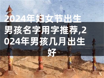 2024年妇女节出生男孩名字用字推荐,2024年男孩几月出生好