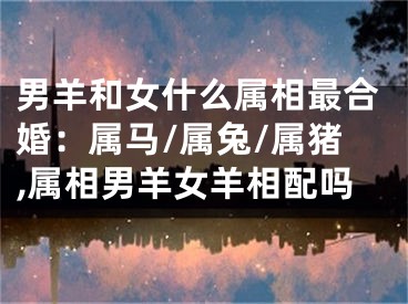 男羊和女什么属相最合婚：属马/属兔/属猪,属相男羊女羊相配吗