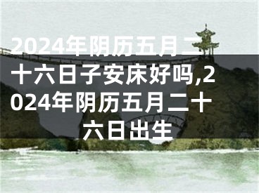 2024年阴历五月二十六日子安床好吗,2024年阴历五月二十六日出生