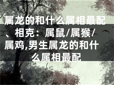 属龙的和什么属相最配、相克：属鼠/属猴/属鸡,男生属龙的和什么属相最配