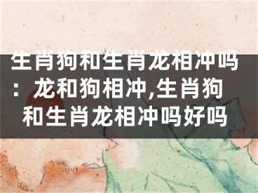 生肖狗和生肖龙相冲吗：龙和狗相冲,生肖狗和生肖龙相冲吗好吗