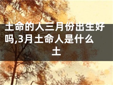 土命的人三月份出生好吗,3月土命人是什么土