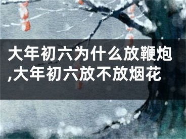 大年初六为什么放鞭炮,大年初六放不放烟花