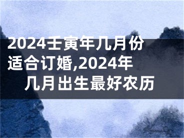 2024壬寅年几月份适合订婚,2024年几月出生最好农历