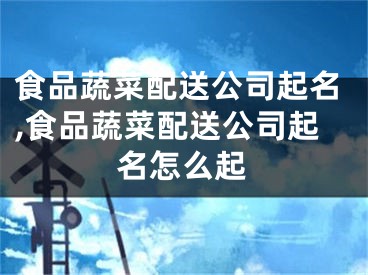 食品蔬菜配送公司起名,食品蔬菜配送公司起名怎么起