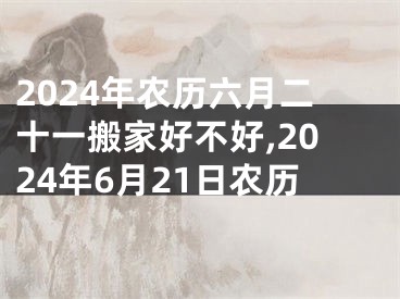 2024年农历六月二十一搬家好不好,2024年6月21日农历