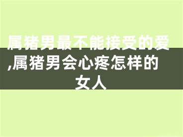 属猪男最不能接受的爱,属猪男会心疼怎样的女人