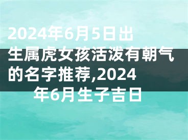 2024年6月5日出生属虎女孩活泼有朝气的名字推荐,2024年6月生子吉日