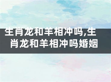 生肖龙和羊相冲吗,生肖龙和羊相冲吗婚姻