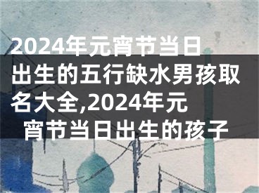 2024年元宵节当日出生的五行缺水男孩取名大全,2024年元宵节当日出生的孩子