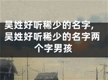 吴姓好听稀少的名字,吴姓好听稀少的名字两个字男孩