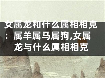 女属龙和什么属相相克：属羊属马属狗,女属龙与什么属相相克