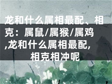 龙和什么属相最配、相克：属鼠/属猴/属鸡,龙和什么属相最配,相克相冲呢