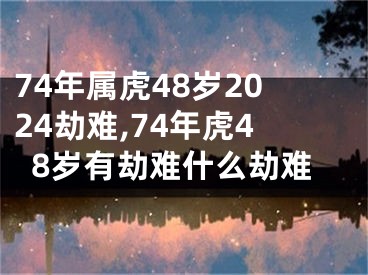 74年属虎48岁2024劫难,74年虎48岁有劫难什么劫难