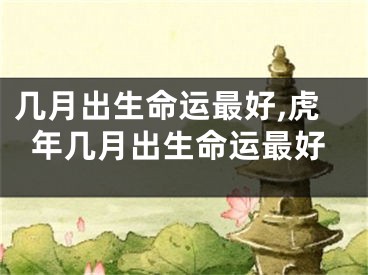 几月出生命运最好,虎年几月出生命运最好