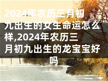 2024年农历三月初九出生的女生命运怎么样,2024年农历三月初九出生的龙宝宝好吗