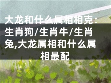 大龙和什么属相相克：生肖狗/生肖牛/生肖兔,大龙属相和什么属相最配