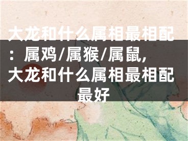 大龙和什么属相最相配：属鸡/属猴/属鼠,大龙和什么属相最相配最好