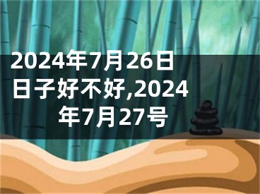 2024年7月26日日子好不好,2024年7月27号