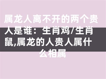属龙人离不开的两个贵人是谁：生肖鸡/生肖鼠,属龙的人贵人属什么相属